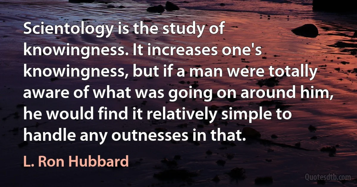 Scientology is the study of knowingness. It increases one's knowingness, but if a man were totally aware of what was going on around him, he would find it relatively simple to handle any outnesses in that. (L. Ron Hubbard)