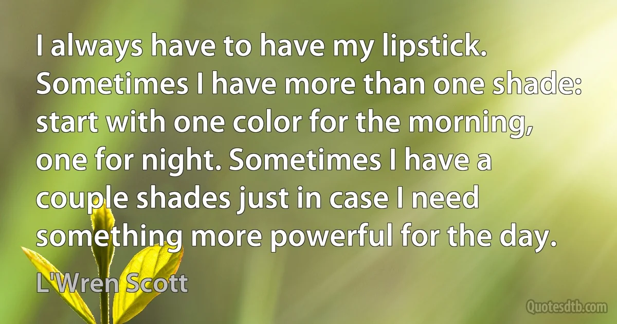 I always have to have my lipstick. Sometimes I have more than one shade: start with one color for the morning, one for night. Sometimes I have a couple shades just in case I need something more powerful for the day. (L'Wren Scott)