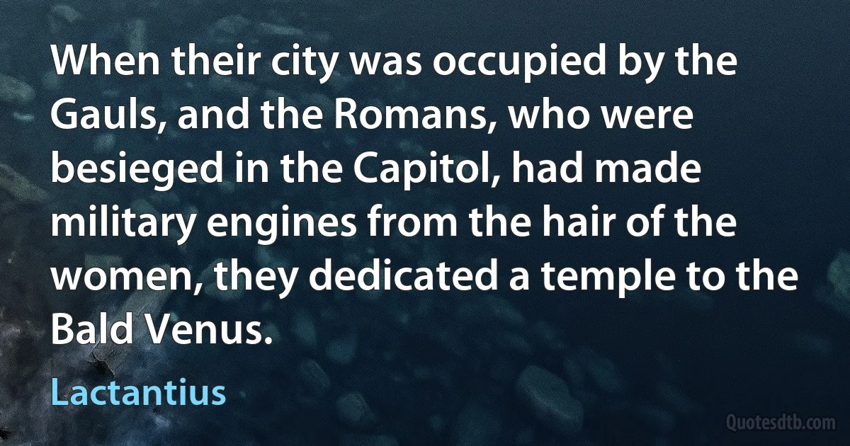 When their city was occupied by the Gauls, and the Romans, who were besieged in the Capitol, had made military engines from the hair of the women, they dedicated a temple to the Bald Venus. (Lactantius)