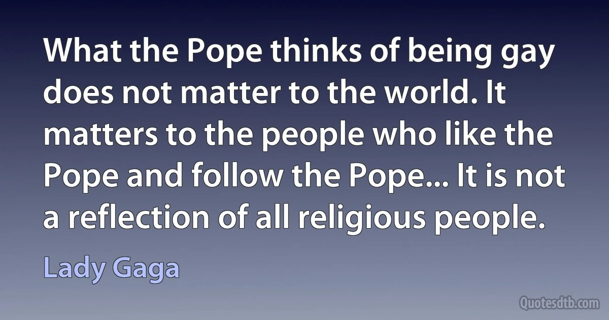 What the Pope thinks of being gay does not matter to the world. It matters to the people who like the Pope and follow the Pope... It is not a reflection of all religious people. (Lady Gaga)