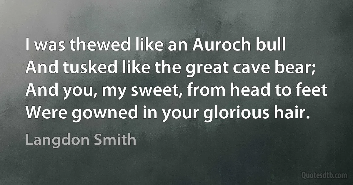 I was thewed like an Auroch bull
And tusked like the great cave bear;
And you, my sweet, from head to feet
Were gowned in your glorious hair. (Langdon Smith)