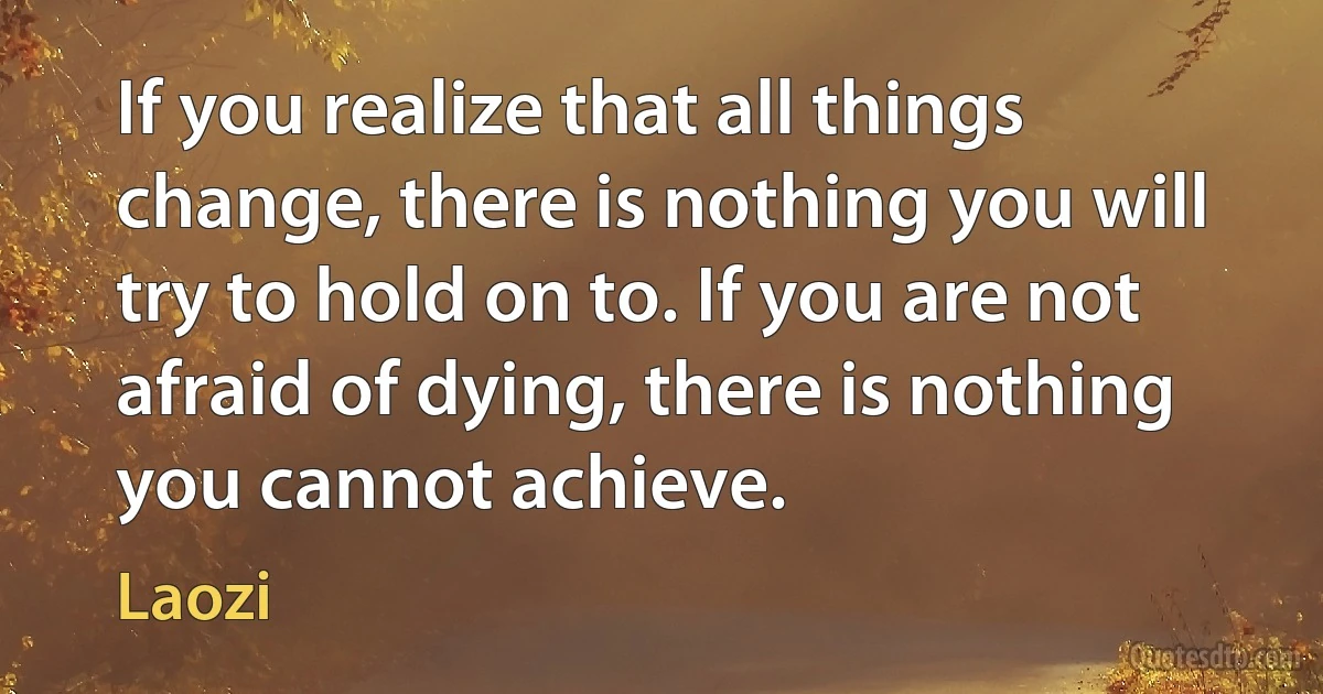 If you realize that all things change, there is nothing you will try to hold on to. If you are not afraid of dying, there is nothing you cannot achieve. (Laozi)