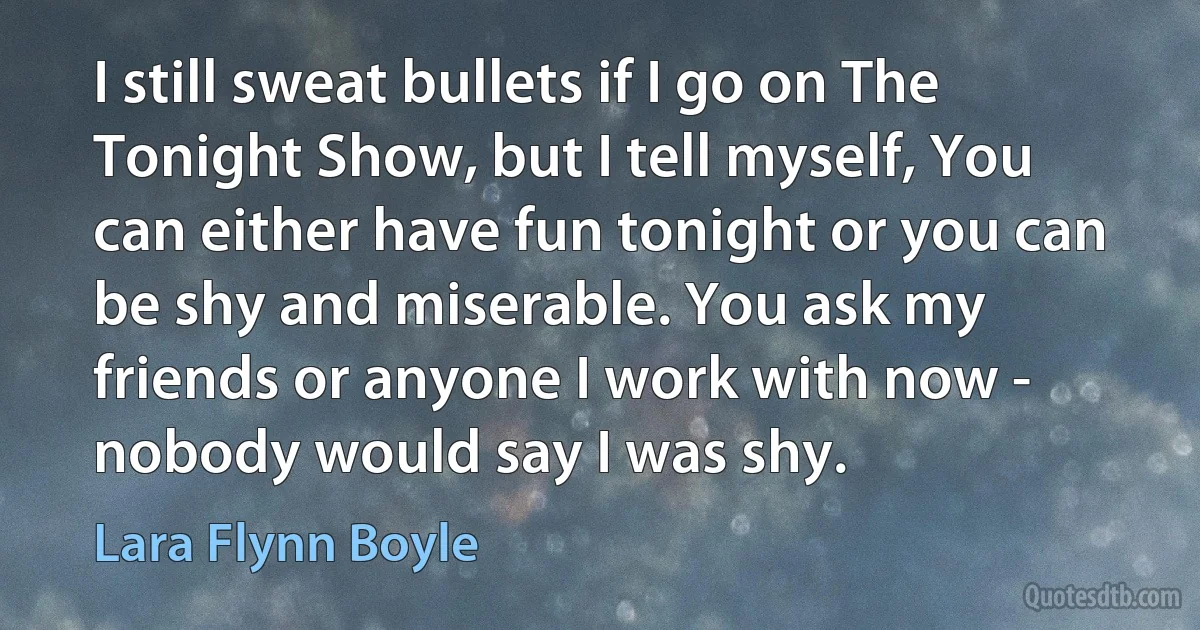 I still sweat bullets if I go on The Tonight Show, but I tell myself, You can either have fun tonight or you can be shy and miserable. You ask my friends or anyone I work with now - nobody would say I was shy. (Lara Flynn Boyle)