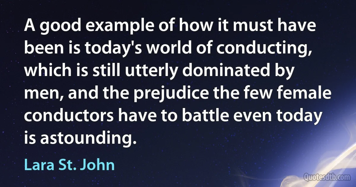 A good example of how it must have been is today's world of conducting, which is still utterly dominated by men, and the prejudice the few female conductors have to battle even today is astounding. (Lara St. John)