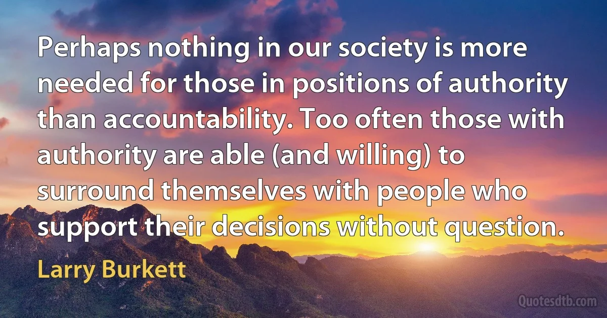 Perhaps nothing in our society is more needed for those in positions of authority than accountability. Too often those with authority are able (and willing) to surround themselves with people who support their decisions without question. (Larry Burkett)