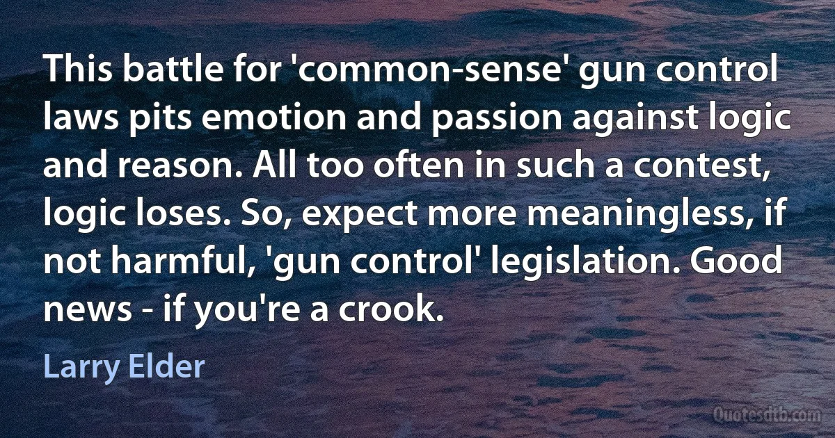 This battle for 'common-sense' gun control laws pits emotion and passion against logic and reason. All too often in such a contest, logic loses. So, expect more meaningless, if not harmful, 'gun control' legislation. Good news - if you're a crook. (Larry Elder)