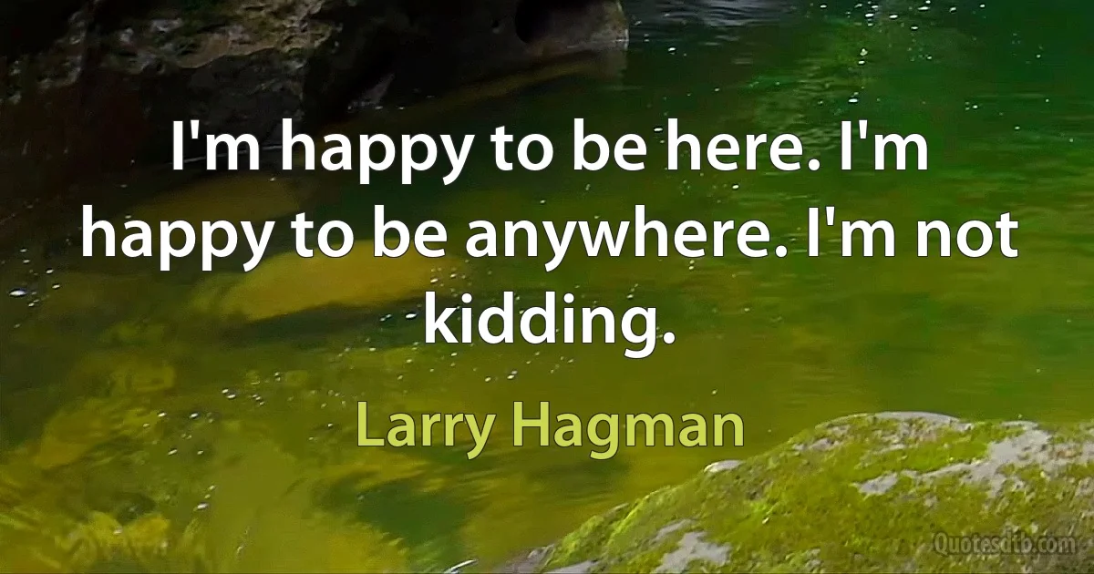 I'm happy to be here. I'm happy to be anywhere. I'm not kidding. (Larry Hagman)