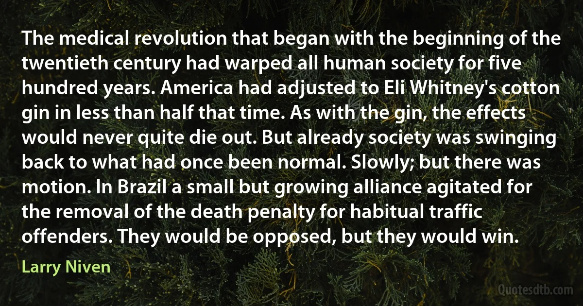 The medical revolution that began with the beginning of the twentieth century had warped all human society for five hundred years. America had adjusted to Eli Whitney's cotton gin in less than half that time. As with the gin, the effects would never quite die out. But already society was swinging back to what had once been normal. Slowly; but there was motion. In Brazil a small but growing alliance agitated for the removal of the death penalty for habitual traffic offenders. They would be opposed, but they would win. (Larry Niven)