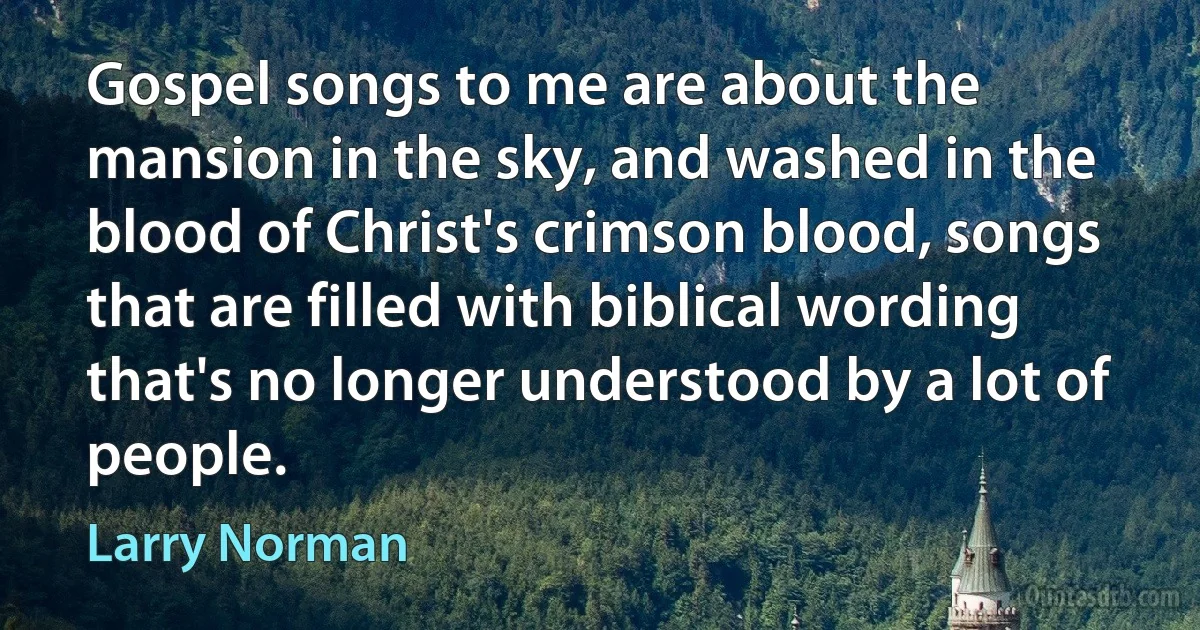 Gospel songs to me are about the mansion in the sky, and washed in the blood of Christ's crimson blood, songs that are filled with biblical wording that's no longer understood by a lot of people. (Larry Norman)