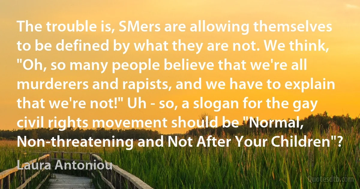 The trouble is, SMers are allowing themselves to be defined by what they are not. We think, "Oh, so many people believe that we're all murderers and rapists, and we have to explain that we're not!" Uh - so, a slogan for the gay civil rights movement should be "Normal, Non-threatening and Not After Your Children"? (Laura Antoniou)