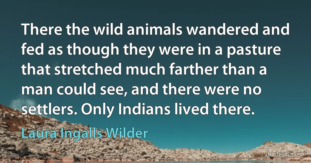 There the wild animals wandered and fed as though they were in a pasture that stretched much farther than a man could see, and there were no settlers. Only Indians lived there. (Laura Ingalls Wilder)