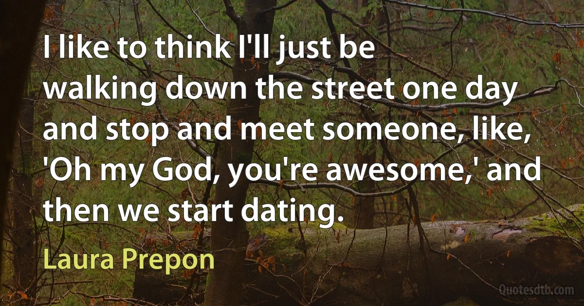 I like to think I'll just be walking down the street one day and stop and meet someone, like, 'Oh my God, you're awesome,' and then we start dating. (Laura Prepon)