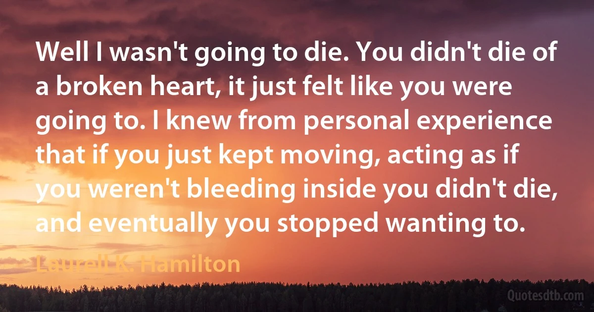 Well I wasn't going to die. You didn't die of a broken heart, it just felt like you were going to. I knew from personal experience that if you just kept moving, acting as if you weren't bleeding inside you didn't die, and eventually you stopped wanting to. (Laurell K. Hamilton)