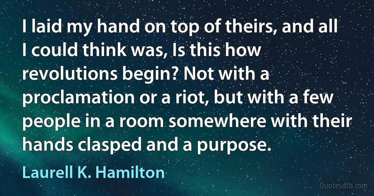 I laid my hand on top of theirs, and all I could think was, Is this how revolutions begin? Not with a proclamation or a riot, but with a few people in a room somewhere with their hands clasped and a purpose. (Laurell K. Hamilton)