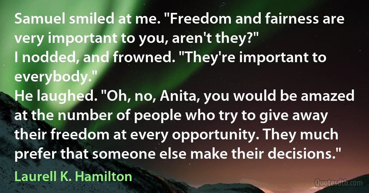 Samuel smiled at me. "Freedom and fairness are very important to you, aren't they?"
I nodded, and frowned. "They're important to everybody."
He laughed. "Oh, no, Anita, you would be amazed at the number of people who try to give away their freedom at every opportunity. They much prefer that someone else make their decisions." (Laurell K. Hamilton)