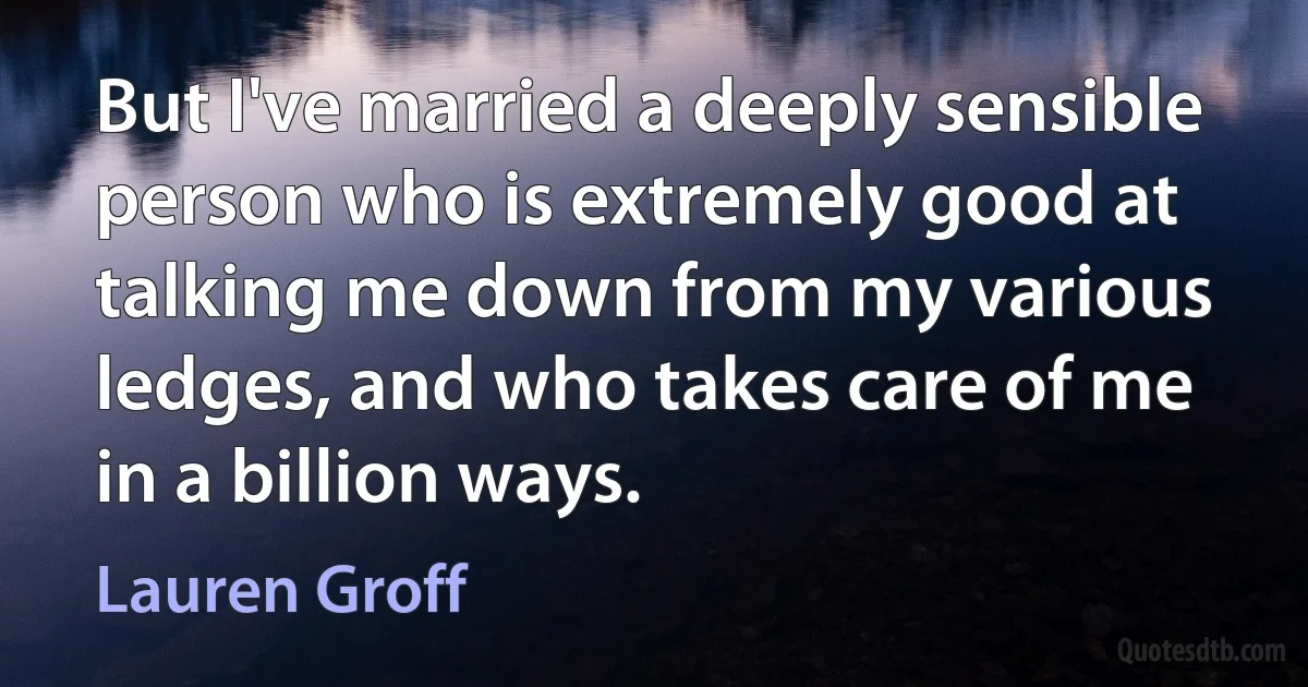 But I've married a deeply sensible person who is extremely good at talking me down from my various ledges, and who takes care of me in a billion ways. (Lauren Groff)