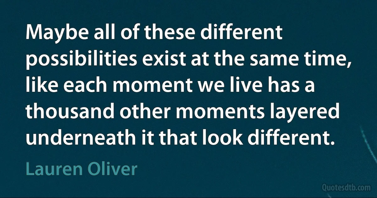 Maybe all of these different possibilities exist at the same time, like each moment we live has a thousand other moments layered underneath it that look different. (Lauren Oliver)