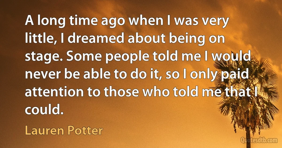 A long time ago when I was very little, I dreamed about being on stage. Some people told me I would never be able to do it, so I only paid attention to those who told me that I could. (Lauren Potter)