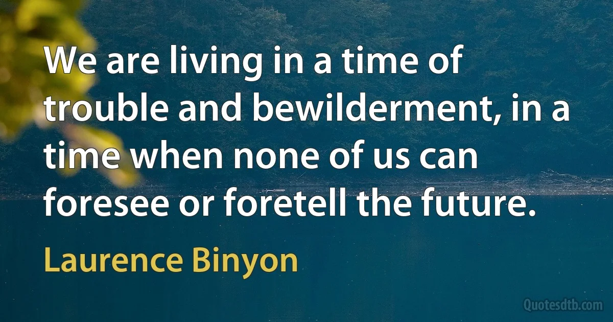 We are living in a time of trouble and bewilderment, in a time when none of us can foresee or foretell the future. (Laurence Binyon)