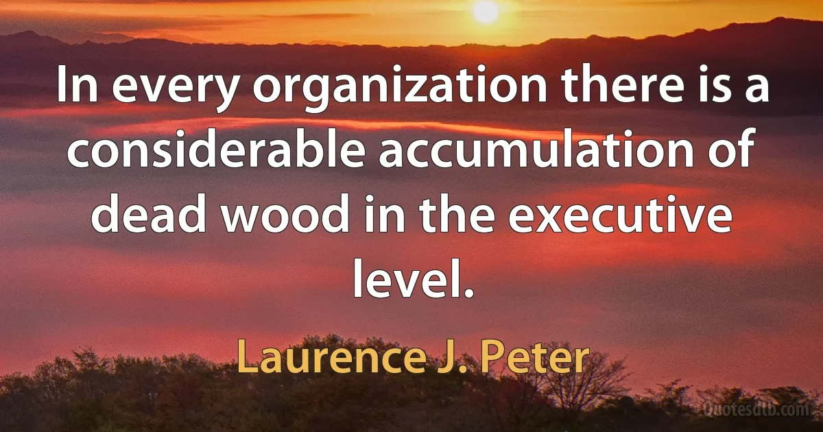 In every organization there is a considerable accumulation of dead wood in the executive level. (Laurence J. Peter)