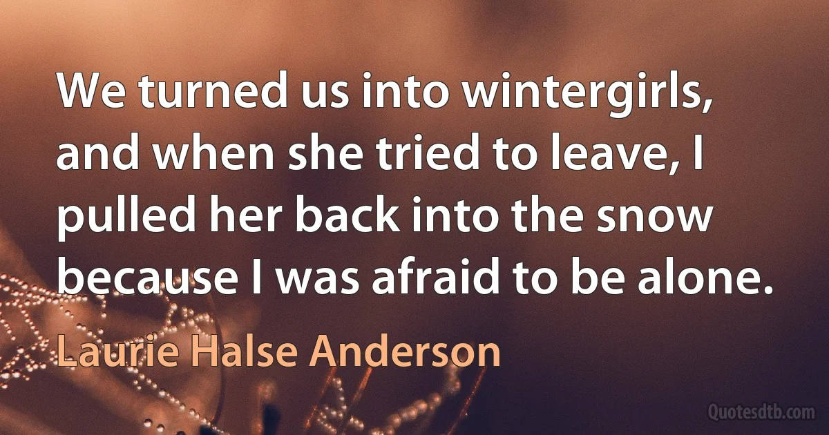 We turned us into wintergirls, and when she tried to leave, I pulled her back into the snow because I was afraid to be alone. (Laurie Halse Anderson)