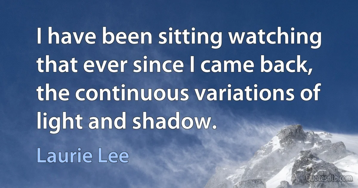 I have been sitting watching that ever since I came back, the continuous variations of light and shadow. (Laurie Lee)