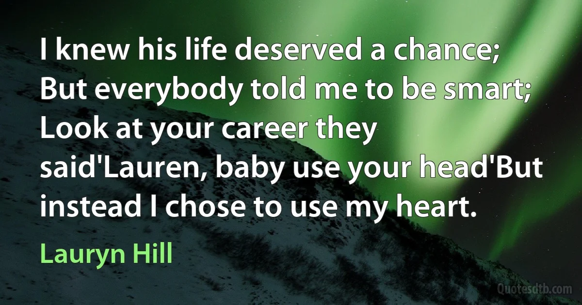 I knew his life deserved a chance; But everybody told me to be smart; Look at your career they said'Lauren, baby use your head'But instead I chose to use my heart. (Lauryn Hill)