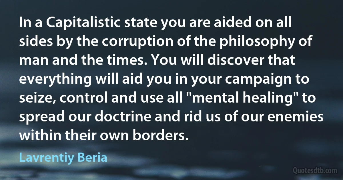 In a Capitalistic state you are aided on all sides by the corruption of the philosophy of man and the times. You will discover that everything will aid you in your campaign to seize, control and use all "mental healing" to spread our doctrine and rid us of our enemies within their own borders. (Lavrentiy Beria)