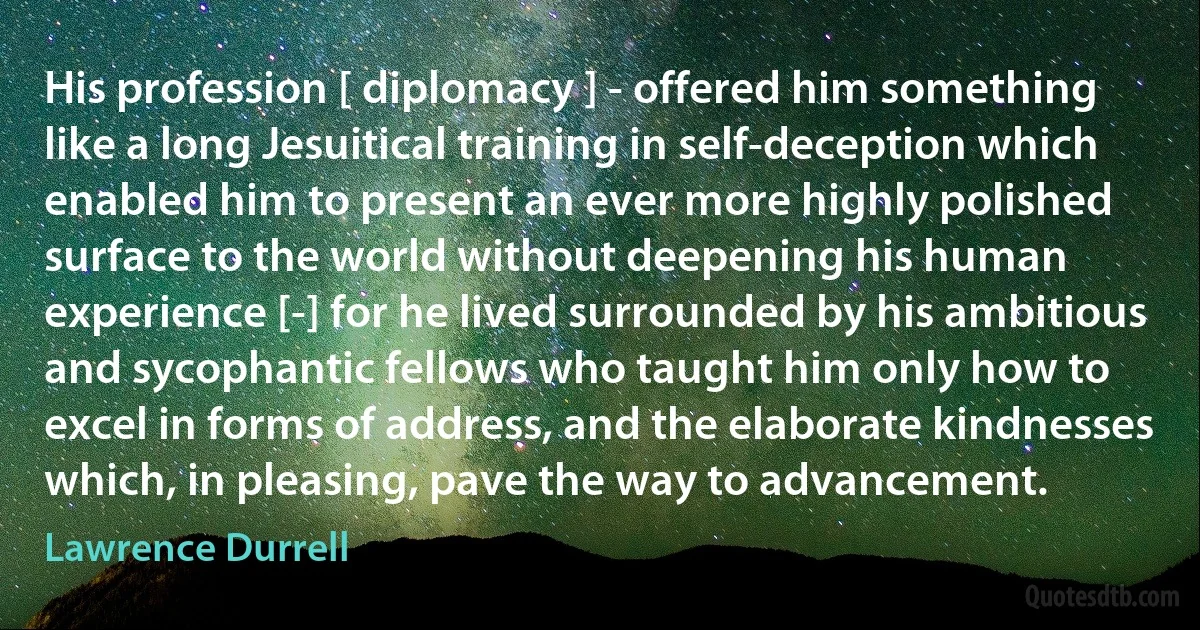 His profession [ diplomacy ] - offered him something like a long Jesuitical training in self-deception which enabled him to present an ever more highly polished surface to the world without deepening his human experience [-] for he lived surrounded by his ambitious and sycophantic fellows who taught him only how to excel in forms of address, and the elaborate kindnesses which, in pleasing, pave the way to advancement. (Lawrence Durrell)