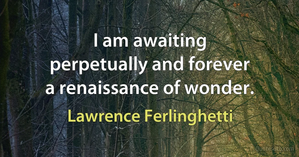 I am awaiting
perpetually and forever
a renaissance of wonder. (Lawrence Ferlinghetti)