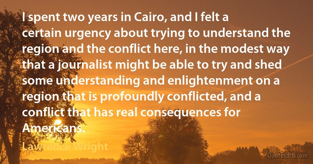 I spent two years in Cairo, and I felt a certain urgency about trying to understand the region and the conflict here, in the modest way that a journalist might be able to try and shed some understanding and enlightenment on a region that is profoundly conflicted, and a conflict that has real consequences for Americans. (Lawrence Wright)