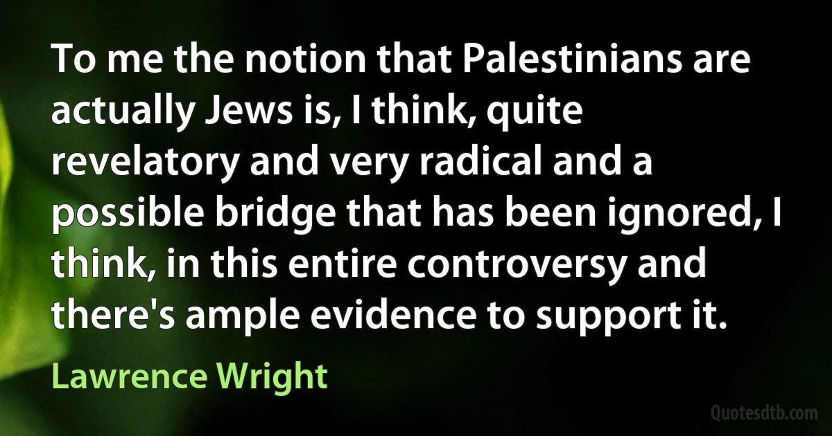 To me the notion that Palestinians are actually Jews is, I think, quite revelatory and very radical and a possible bridge that has been ignored, I think, in this entire controversy and there's ample evidence to support it. (Lawrence Wright)