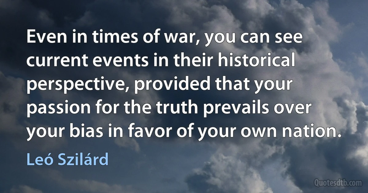 Even in times of war, you can see current events in their historical perspective, provided that your passion for the truth prevails over your bias in favor of your own nation. (Leó Szilárd)