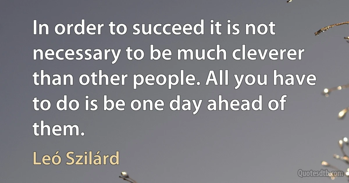 In order to succeed it is not necessary to be much cleverer than other people. All you have to do is be one day ahead of them. (Leó Szilárd)