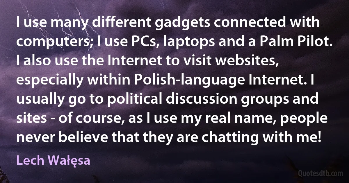 I use many different gadgets connected with computers; I use PCs, laptops and a Palm Pilot. I also use the Internet to visit websites, especially within Polish-language Internet. I usually go to political discussion groups and sites - of course, as I use my real name, people never believe that they are chatting with me! (Lech Wałęsa)