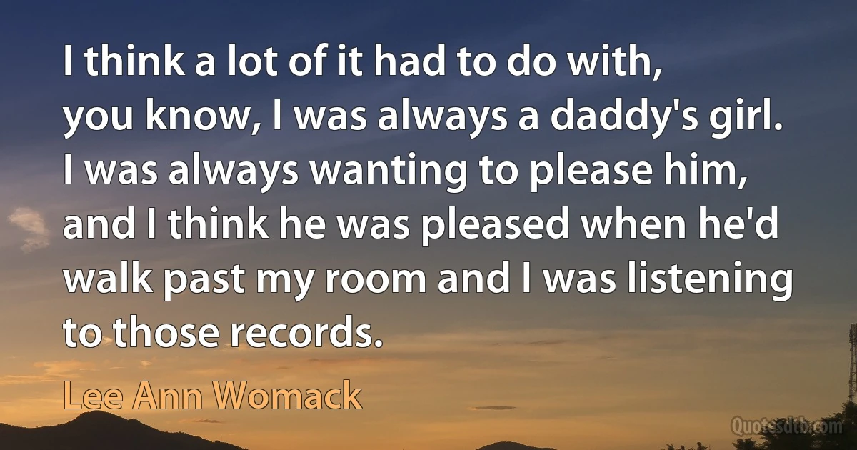 I think a lot of it had to do with, you know, I was always a daddy's girl. I was always wanting to please him, and I think he was pleased when he'd walk past my room and I was listening to those records. (Lee Ann Womack)