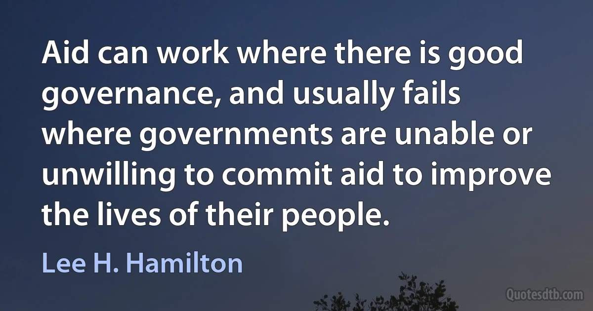 Aid can work where there is good governance, and usually fails where governments are unable or unwilling to commit aid to improve the lives of their people. (Lee H. Hamilton)