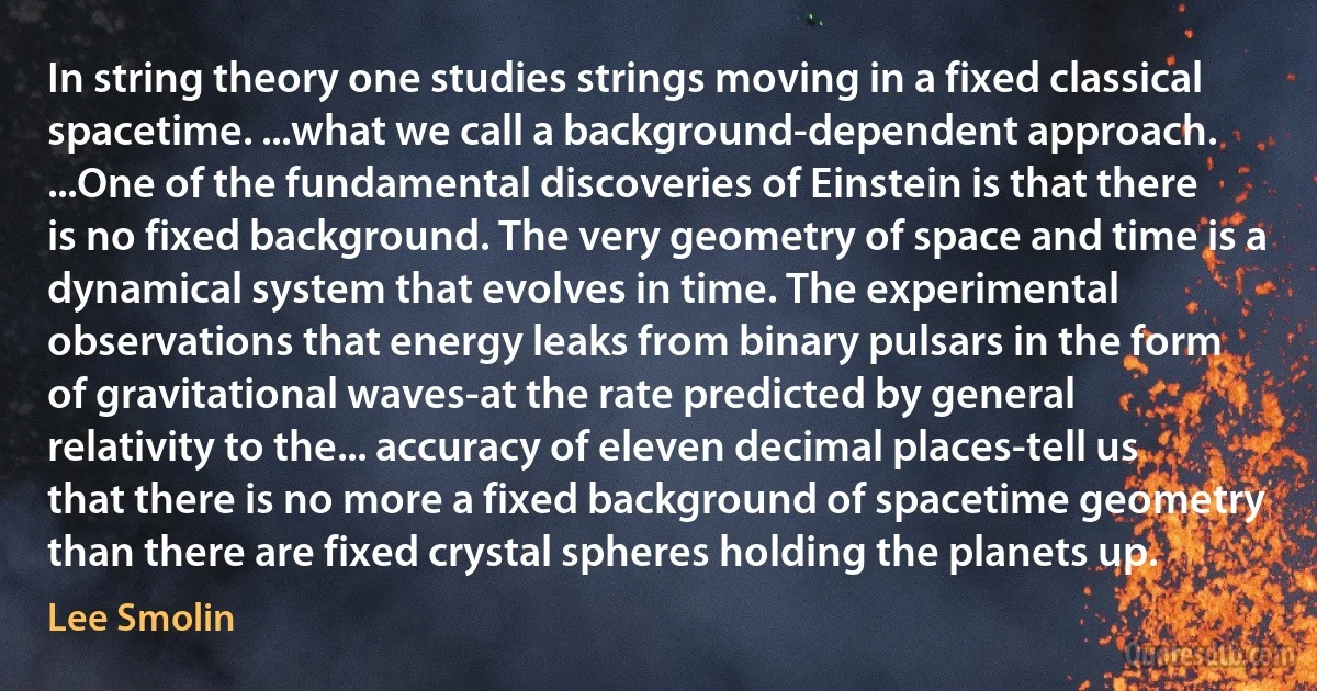 In string theory one studies strings moving in a fixed classical spacetime. ...what we call a background-dependent approach. ...One of the fundamental discoveries of Einstein is that there is no fixed background. The very geometry of space and time is a dynamical system that evolves in time. The experimental observations that energy leaks from binary pulsars in the form of gravitational waves-at the rate predicted by general relativity to the... accuracy of eleven decimal places-tell us that there is no more a fixed background of spacetime geometry than there are fixed crystal spheres holding the planets up. (Lee Smolin)