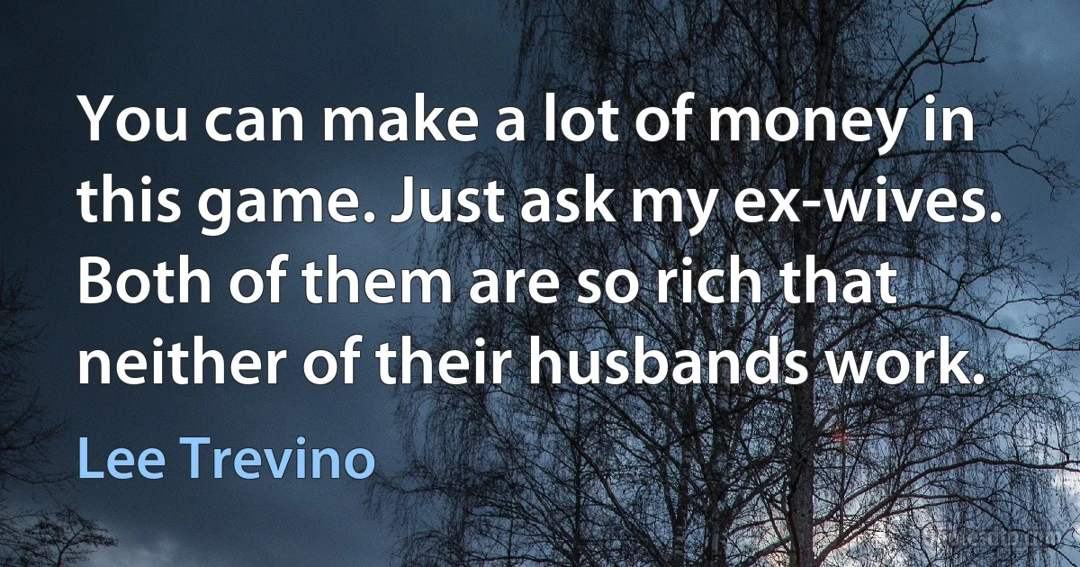 You can make a lot of money in this game. Just ask my ex-wives. Both of them are so rich that neither of their husbands work. (Lee Trevino)