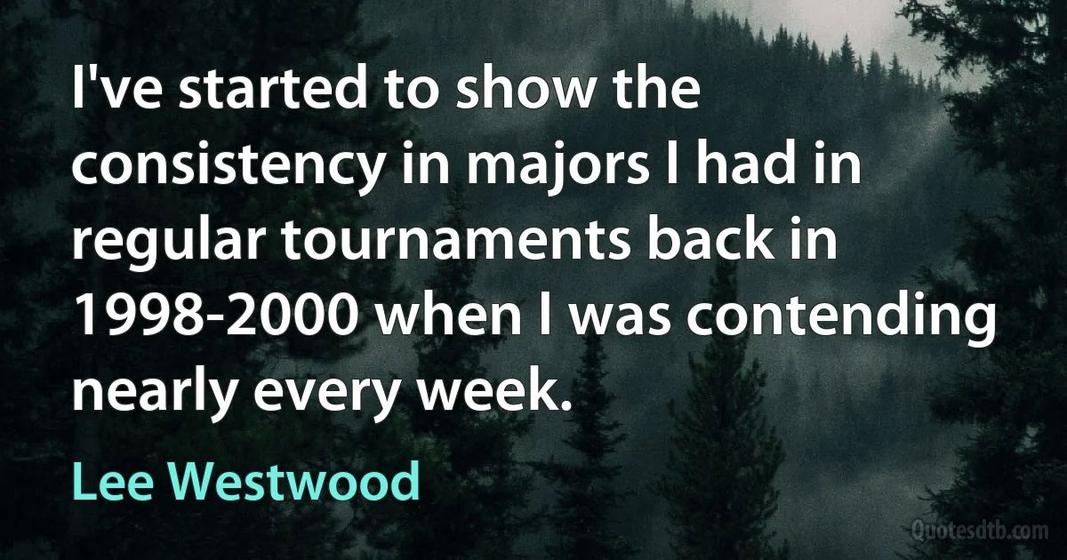 I've started to show the consistency in majors I had in regular tournaments back in 1998-2000 when I was contending nearly every week. (Lee Westwood)