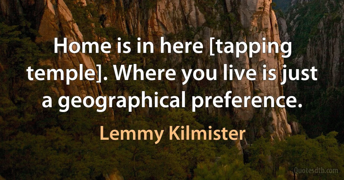 Home is in here [tapping temple]. Where you live is just a geographical preference. (Lemmy Kilmister)