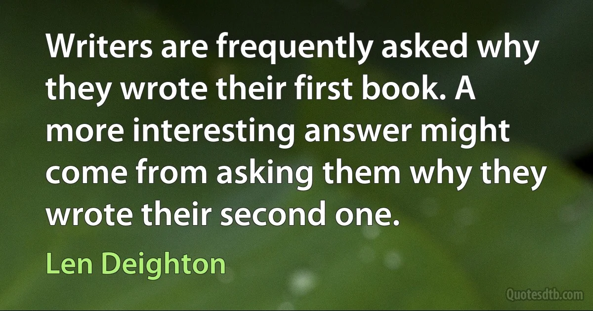 Writers are frequently asked why they wrote their first book. A more interesting answer might come from asking them why they wrote their second one. (Len Deighton)