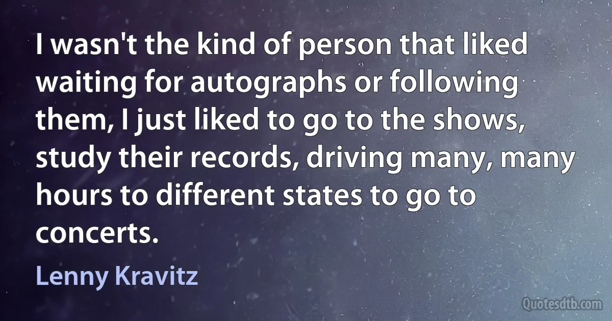 I wasn't the kind of person that liked waiting for autographs or following them, I just liked to go to the shows, study their records, driving many, many hours to different states to go to concerts. (Lenny Kravitz)