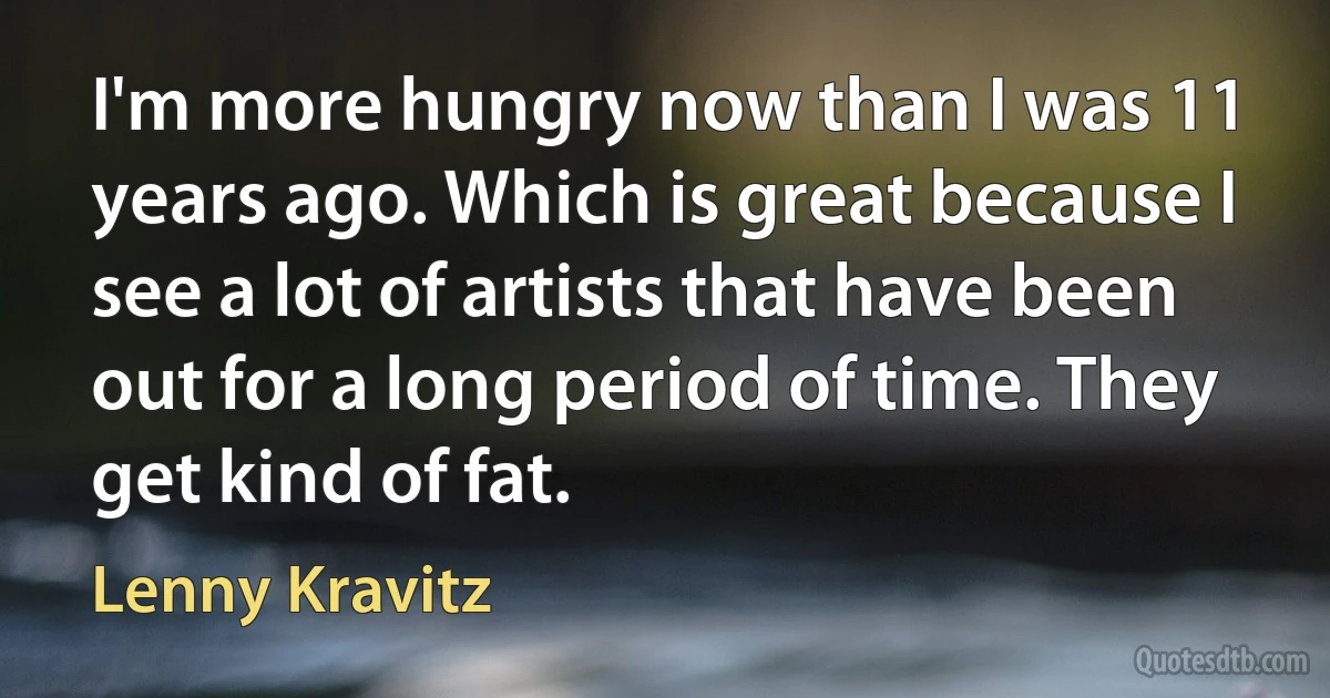 I'm more hungry now than I was 11 years ago. Which is great because I see a lot of artists that have been out for a long period of time. They get kind of fat. (Lenny Kravitz)