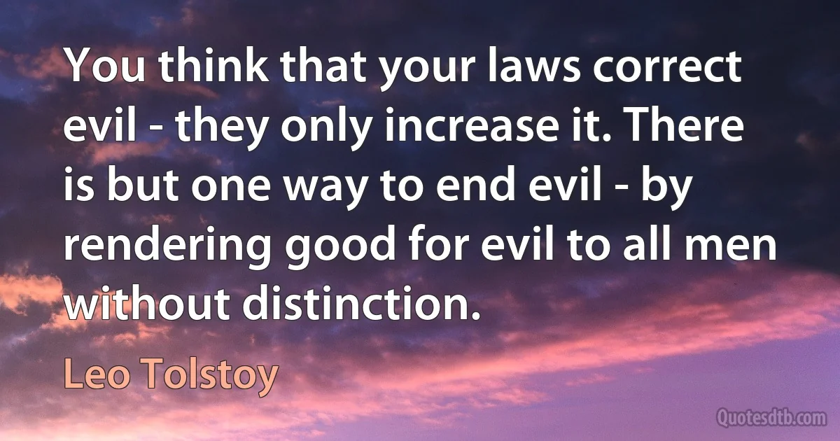 You think that your laws correct evil - they only increase it. There is but one way to end evil - by rendering good for evil to all men without distinction. (Leo Tolstoy)