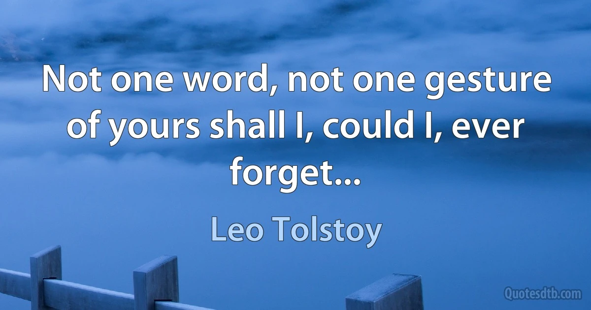 Not one word, not one gesture of yours shall I, could I, ever forget... (Leo Tolstoy)