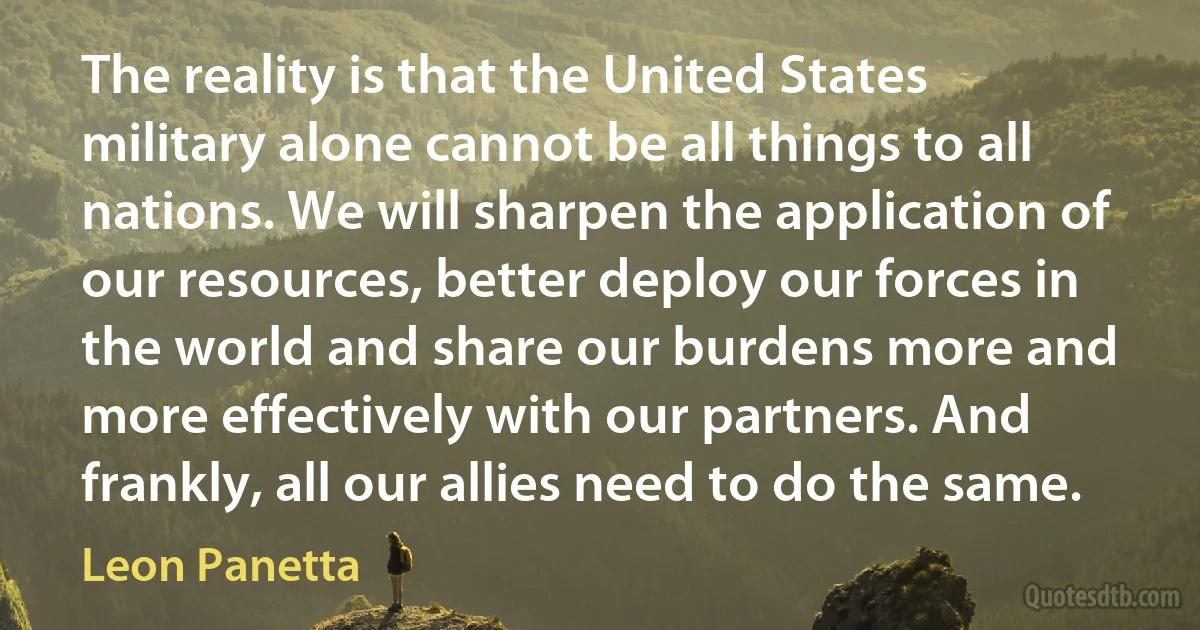 The reality is that the United States military alone cannot be all things to all nations. We will sharpen the application of our resources, better deploy our forces in the world and share our burdens more and more effectively with our partners. And frankly, all our allies need to do the same. (Leon Panetta)