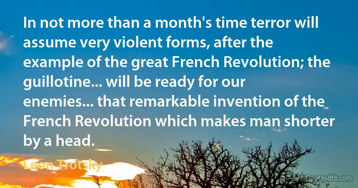 In not more than a month's time terror will assume very violent forms, after the example of the great French Revolution; the guillotine... will be ready for our enemies... that remarkable invention of the French Revolution which makes man shorter by a head. (Leon Trotsky)