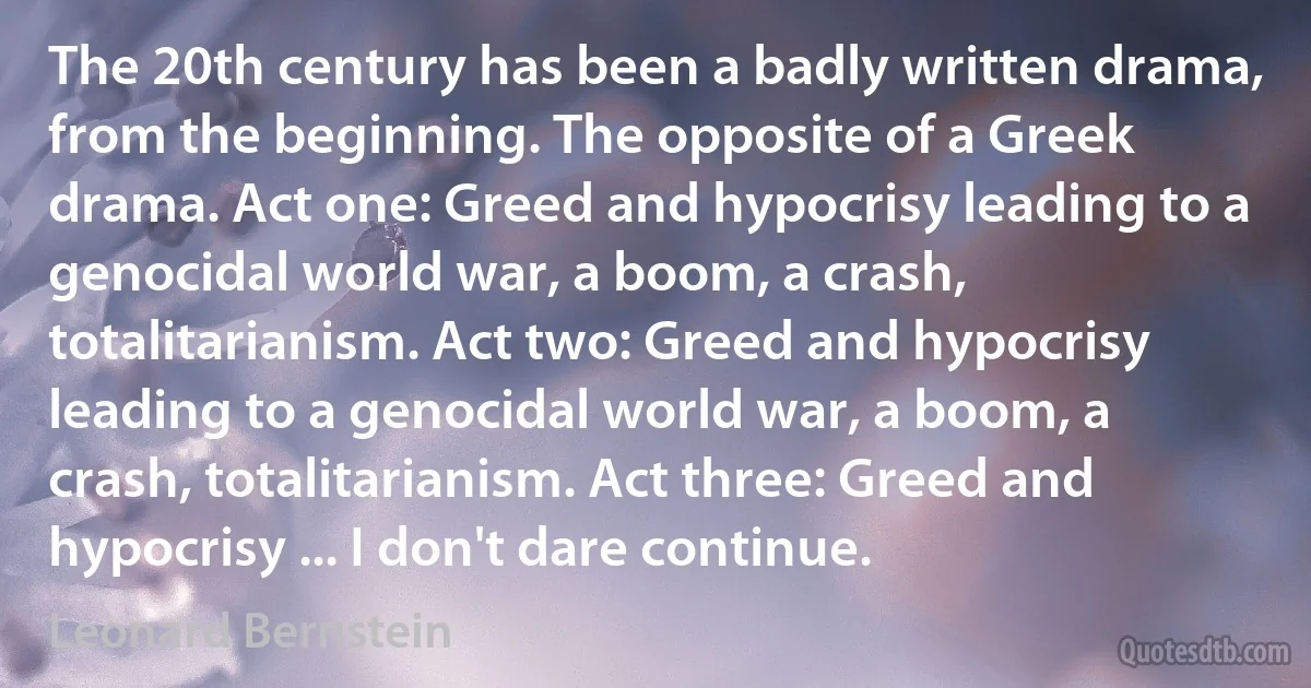 The 20th century has been a badly written drama, from the beginning. The opposite of a Greek drama. Act one: Greed and hypocrisy leading to a genocidal world war, a boom, a crash, totalitarianism. Act two: Greed and hypocrisy leading to a genocidal world war, a boom, a crash, totalitarianism. Act three: Greed and hypocrisy ... I don't dare continue. (Leonard Bernstein)