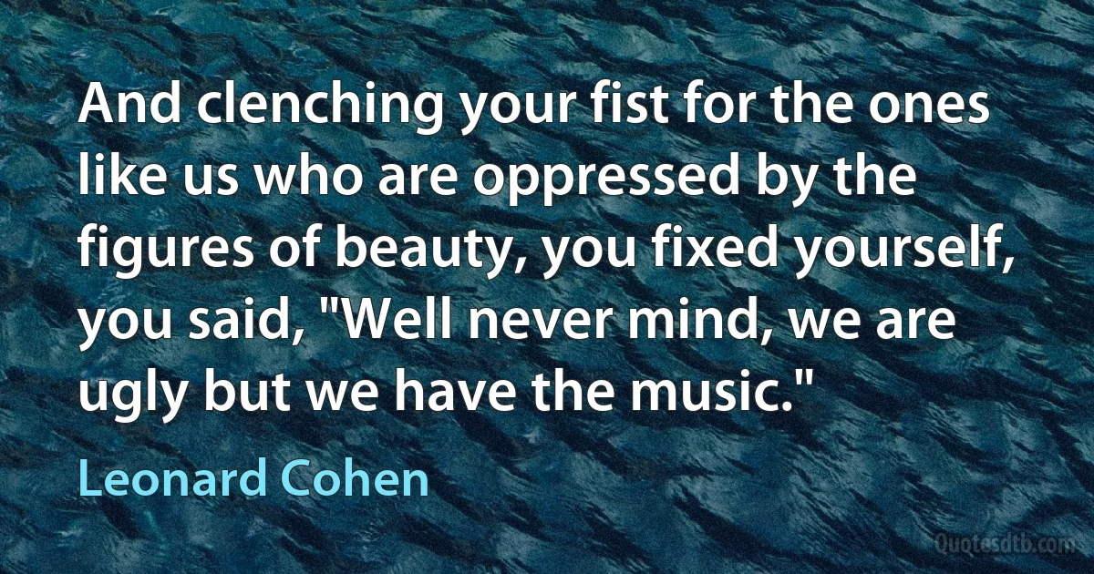 And clenching your fist for the ones like us who are oppressed by the figures of beauty, you fixed yourself, you said, "Well never mind, we are ugly but we have the music." (Leonard Cohen)